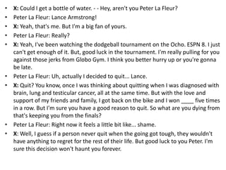 •
•
•
•
•

•
•

•
•

X: Could I get a bottle of water. - - Hey, aren't you Peter La Fleur?
Peter La Fleur: Lance Armstrong!
X: Yeah, that's me. But I'm a big fan of yours.
Peter La Fleur: Really?
X: Yeah, I've been watching the dodgeball tournament on the Ocho. ESPN 8. I just
can't get enough of it. But, good luck in the tournament. I'm really pulling for you
against those jerks from Globo Gym. I think you better hurry up or you're gonna
be late.
Peter La Fleur: Uh, actually I decided to quit... Lance.
X: Quit? You know, once I was thinking about quitting when I was diagnosed with
brain, lung and testicular cancer, all at the same time. But with the love and
support of my friends and family, I got back on the bike and I won ____ five times
in a row. But I'm sure you have a good reason to quit. So what are you dying from
that's keeping you from the finals?
Peter La Fleur: Right now it feels a little bit like... shame.
X: Well, I guess if a person never quit when the going got tough, they wouldn't
have anything to regret for the rest of their life. But good luck to you Peter. I'm
sure this decision won't haunt you forever.

 