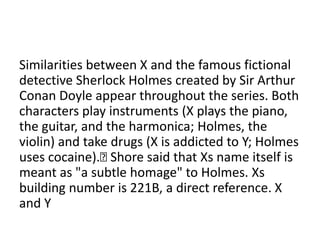 Similarities between X and the famous fictional
detective Sherlock Holmes created by Sir Arthur
Conan Doyle appear throughout the series. Both
characters play instruments (X plays the piano,
the guitar, and the harmonica; Holmes, the
violin) and take drugs (X is addicted to Y; Holmes
uses cocaine).
Shore said that Xs name itself is
meant as "a subtle homage" to Holmes. Xs
building number is 221B, a direct reference. X
and Y

 