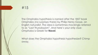 #15
The Omphalos hypothesis is named after the 1857 book
Omphalos (no surprises there) by Philip Henry Gosse, an
English naturalist. The idea is sometimes mockingly referred
to as “Last Thursdayism”. And here‟s your only clue:
Omphalos is Greek for Navel.
What does the Omphalos hypothesis hypothesize? Chimp
away.

 