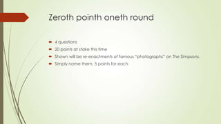 Zeroth pointh oneth round
 4 questions
 20 points at stake this time
 Shown will be re-enactments of famous “photographs” on The Simpsons.
 Simply name them. 5 points for each

 