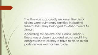 The film was supposedly an X-ray, the black
circles were pulmonary cavities, indicating
tuberculosis. They belonged to Mohammed Ali
Jinnah.
According to Lapierre and Collins, Jinnah‟s
illness was a closely guarded secret and if the
congress knew, all they‟d have to do to avoid
partition was wait for him to die.

 