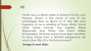 #8
Tanith Lee is a British writer of Science Fiction and
Fantasy. Shown is the cover of one of her
anthologies Red as Blood or X. The title story
happens to be a retelling of Snow White. Some
other stories include The Golden Rope
(Rapunzel) and When The Clock Strikes
(Cinderella). All these stories have been rewritten
to show things from a feminist perspective. By
what other title (X) is this book known?
(Image in next slide)

 
