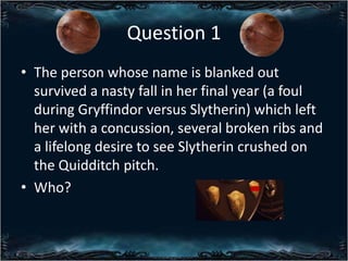Question 1
? The person whose name is blanked out
survived a nasty fall in her final year (a foul
during Gryffindor versus Slytherin) which left
her with a concussion, several broken ribs and
a lifelong desire to see Slytherin crushed on
the Quidditch pitch.
? Who?

 