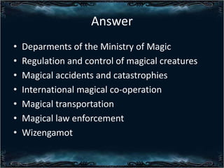Answer
?
?
?
?
?
?
?

Deparments of the Ministry of Magic
Regulation and control of magical creatures
Magical accidents and catastrophies
International magical co-operation
Magical transportation
Magical law enforcement
Wizengamot

 