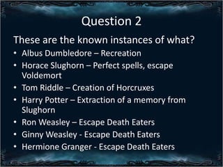 Question 2
These are the known instances of what?
? Albus Dumbledore C Recreation
? Horace Slughorn C Perfect spells, escape
Voldemort
? Tom Riddle C Creation of Horcruxes
? Harry Potter C Extraction of a memory from
Slughorn
? Ron Weasley C Escape Death Eaters
? Ginny Weasley - Escape Death Eaters
? Hermione Granger - Escape Death Eaters

 