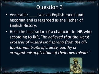 Question 3
? Venerable ____ was an English monk and
historian and is regarded as the Father of
English History.
? He is the inspiration of a character in HP, who
according to JKR, he believed that the worst
excesses of wizard kind sprang from the alltoo-human traits of cruelty, apathy or
arrogant misapplication of their own talents

 