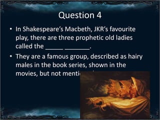 Question 4
? In Shakespeares Macbeth, JKRs favourite
play, there are three prophetic old ladies
called the _____ _______.
? They are a famous group, described as hairy
males in the book series, shown in the
movies, but not mentioned.

 