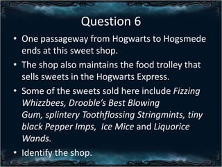 Question 6
? One passageway from Hogwarts to Hogsmede
ends at this sweet shop.
? The shop also maintains the food trolley that
sells sweets in the Hogwarts Express.
? Some of the sweets sold here include Fizzing
Whizzbees, Droobles Best Blowing
Gum, splintery Toothflossing Stringmints, tiny
black Pepper Imps, Ice Mice and Liquorice
Wands.
? Identify the shop.

 