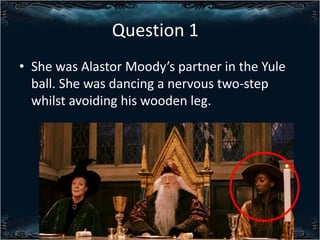 Question 1
? She was Alastor Moodys partner in the Yule
ball. She was dancing a nervous two-step
whilst avoiding his wooden leg.

 