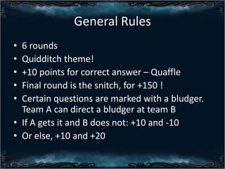 General Rules
?
?
?
?
?

6 rounds
Quidditch theme!
+10 points for correct answer C Quaffle
Final round is the snitch, for +150 !
Certain questions are marked with a bludger.
Team A can direct a bludger at team B
? If A gets it and B does not: +10 and -10
? Or else, +10 and +20

 