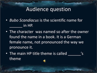 Audience question
? Bubo Scandiacus is the scientific name for
______ in HP.
? The character was named so after the owner
found the name in a book. It is a German
female name, not pronounced the way we
pronounce it.
? The main HP title theme is called ______s
theme

 