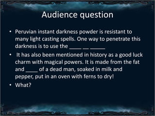 Audience question
? Peruvian instant darkness powder is resistant to
many light casting spells. One way to penetrate this
darkness is to use the ____ __ _____
? It has also been mentioned in history as a good luck
charm with magical powers. It is made from the fat
and ____ of a dead man, soaked in milk and
pepper, put in an oven with ferns to dry!
? What?

 