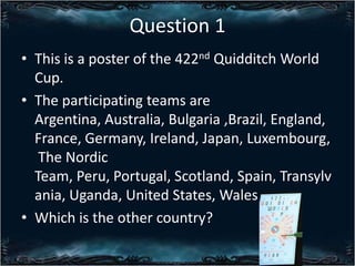 Question 1
? This is a poster of the 422nd Quidditch World
Cup.
? The participating teams are
Argentina, Australia, Bulgaria ,Brazil, England,
France, Germany, Ireland, Japan, Luxembourg,
The Nordic
Team, Peru, Portugal, Scotland, Spain, Transylv
ania, Uganda, United States, Wales
? Which is the other country?

 