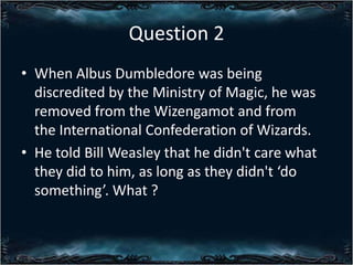 Question 2
? When Albus Dumbledore was being
discredited by the Ministry of Magic, he was
removed from the Wizengamot and from
the International Confederation of Wizards.
? He told Bill Weasley that he didn't care what
they did to him, as long as they didn't do
something. What ?

 