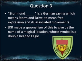 Question 3
? Sturm und _____ is a German saying which
means Storm and Drive, to mean free
expression and its associated movements.
? JKR made a spoonerism of this to give us the
name of a magical location, whose symbol is a
double headed Eagle

 