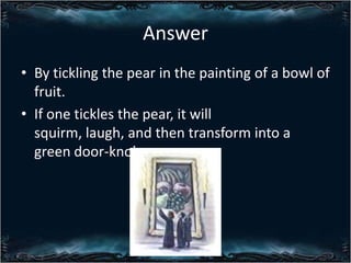 Answer
? By tickling the pear in the painting of a bowl of
fruit.
? If one tickles the pear, it will
squirm, laugh, and then transform into a
green door-knob.

 
