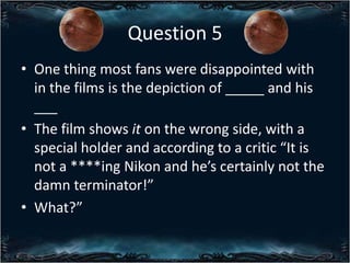 Question 5
? One thing most fans were disappointed with
in the films is the depiction of _____ and his
___
? The film shows it on the wrong side, with a
special holder and according to a critic It is
not a ****ing Nikon and hes certainly not the
damn terminator!
? What?

 