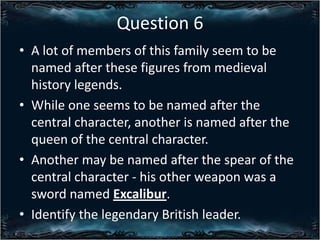 Question 6
? A lot of members of this family seem to be
named after these figures from medieval
history legends.
? While one seems to be named after the
central character, another is named after the
queen of the central character.
? Another may be named after the spear of the
central character - his other weapon was a
sword named Excalibur.
? Identify the legendary British leader.

 