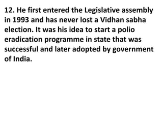 12. He first entered the Legislative assembly
in 1993 and has never lost a Vidhan sabha
election. It was his idea to start a polio
eradication programme in state that was
successful and later adopted by government
of India.
 