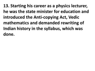 13. Starting his career as a physics lecturer,
he was the state minister for education and
introduced the Anti-copying Act, Vedic
mathematics and demanded rewriting of
Indian history in the syllabus, which was
done.
 