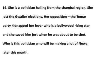 16. She is a politician hailing from the chambal region. She
lost the Gwalior elections. Her opposition – the Tomar
party kidnapped her lover who is a bollywood rising star
and she saved him just when he was about to be shot.
Who is this politician who will be making a lot of News
later this month.
 