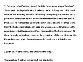 5. Everyone called Sadashiv Kanoji Patil the 'uncrowned king of Bombay.'
Those were the days before Bal Thackeray made his foray into politics and
Mumbai was Bombay. The boss of Bombay's Congress party was not just a
prominent fundraiser, he was also an important member of the so-called
Syndicate. He represented Bombay South in the Lok Sabha for three terms
from the first general election in 1952 and was considered invincible in the
constituency. But X was nothing if not hardworking. The firebrand, only 37
then, campaigned tirelessly, covering large swathes of the constituency with
his workers. And when the results were declared, the unthinkable had
happened.
X (with 48.5% of the vote) had unseated the 'king.'
That was how X got his nickname, X the Giantkiller.
 
