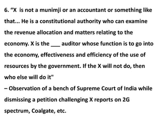 6. “X is not a munimji or an accountant or something like
that... He is a constitutional authority who can examine
the revenue allocation and matters relating to the
economy. X is the ___ auditor whose function is to go into
the economy, effectiveness and efficiency of the use of
resources by the government. If the X will not do, then
who else will do it"
– Observation of a bench of Supreme Court of India while
dismissing a petition challenging X reports on 2G
spectrum, Coalgate, etc.
 