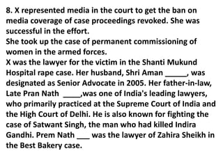 8. X represented media in the court to get the ban on
media coverage of case proceedings revoked. She was
successful in the effort.
She took up the case of permanent commissioning of
women in the armed forces.
X was the lawyer for the victim in the Shanti Mukund
Hospital rape case. Her husband, Shri Aman _____, was
designated as Senior Advocate in 2005. Her father-in-law,
Late Pran Nath ____,was one of India's leading lawyers,
who primarily practiced at the Supreme Court of India and
the High Court of Delhi. He is also known for fighting the
case of Satwant Singh, the man who had killed Indira
Gandhi. Prem Nath ___ was the lawyer of Zahira Sheikh in
the Best Bakery case.
 