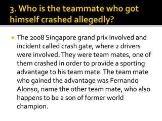  The 2008 Singapore grand prix involved and
incident called crash gate, where 2 drivers
were involved.They were team mates, one of
them crashed in order to provide a sporting
advantage to his team mate.The team mate
who gained the advantage was Fernando
Alonso, name the other team mate, who also
happens to be a son of former world
champion.
 
