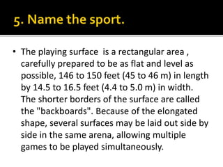 • The playing surface is a rectangular area ,
carefully prepared to be as flat and level as
possible, 146 to 150 feet (45 to 46 m) in length
by 14.5 to 16.5 feet (4.4 to 5.0 m) in width.
The shorter borders of the surface are called
the "backboards". Because of the elongated
shape, several surfaces may be laid out side by
side in the same arena, allowing multiple
games to be played simultaneously.
 