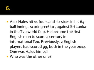  Alex Hales hit 11 fours and six sixes in his 64-
ball innings scoring 116 to , against Sri Lanka
in theT20 world Cup. He became the first
English man to score a century in
internationalT20. Previously, 2 English
players had scored 99, both in the year 2012.
One was Hales himself.
 Who was the other one?
 