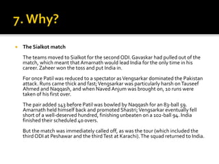  The Sialkot match
The teams moved to Sialkot for the second ODI.Gavaskar had pulled out of the
match, which meant that Amarnath would lead India for the only time in his
career. Zaheer won the toss and put India in.
For once Patil was reduced to a spectator asVengsarkar dominated the Pakistan
attack. Runs came thick and fast;Vengsarkar was particularly harsh onTauseef
Ahmed and Naqqash, and when Naved Anjum was brought on, 10 runs were
taken of his first over.
The pair added 143 before Patil was bowled by Naqqash for an 83-ball 59.
Amarnath held himself back and promoted Shastri;Vengsarkar eventually fell
short of a well-deserved hundred, finishing unbeaten on a 102-ball 94. India
finished their scheduled 40 overs.
But the match was immediately called off, as was the tour (which included the
third ODI at Peshawar and the thirdTest at Karachi).The squad returned to India.
 