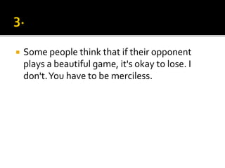  Some people think that if their opponent
plays a beautiful game, it's okay to lose. I
don't.You have to be merciless.
 