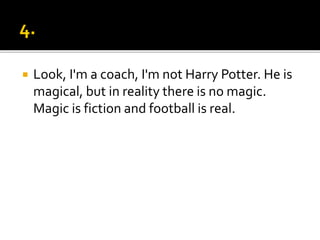  Look, I'm a coach, I'm not Harry Potter. He is
magical, but in reality there is no magic.
Magic is fiction and football is real.
 