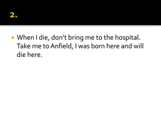  When I die, don’t bring me to the hospital.
Take me to Anfield, I was born here and will
die here.
 