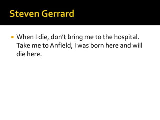  When I die, don’t bring me to the hospital.
Take me to Anfield, I was born here and will
die here.
 