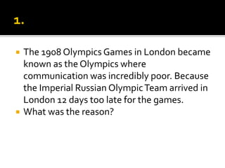  The 1908 Olympics Games in London became
known as the Olympics where
communication was incredibly poor. Because
the Imperial Russian OlympicTeam arrived in
London 12 days too late for the games.
 What was the reason?
 