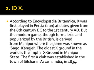  According to Encyclopædia Britannica, X was
first played in Persia (Iran) at dates given from
the 6th century BC to the 1st century AD. But
the modern game, though formalized and
popularized by the British, is derived
from Manipur where the game was known as
'Sagol Kangjei’.The oldest X ground in the
world is the Imphal X Ground in Manipur
State.The first X club was established in the
town of Silchar in Assam, India, in 1834.
 