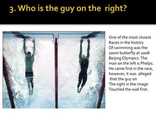 One of the most closest
Races in the history
Of swimming was the
100m butterfly at 2008
Beijing Olympics.The
man on the left is Phelps.
He came first in the race,
however, it was alleged
that the guy on
The right in the image
Touched the wall first.
 