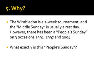  TheWimbledon is a 2-week tournament, and
the “Middle Sunday” is usually a rest day.
However, there has been a “People’s Sunday”
on 3 occasions,1991, 1997 and 2004.
 What exactly is this “People’s Sunday”?
 