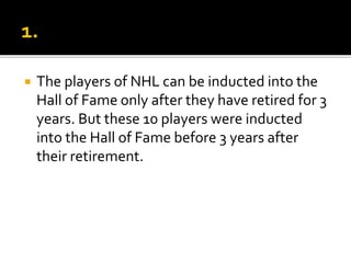  The players of NHL can be inducted into the
Hall of Fame only after they have retired for 3
years. But these 10 players were inducted
into the Hall of Fame before 3 years after
their retirement.
 