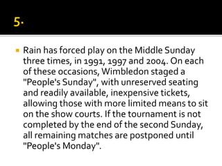  Rain has forced play on the Middle Sunday
three times, in 1991, 1997 and 2004. On each
of these occasions,Wimbledon staged a
"People's Sunday", with unreserved seating
and readily available, inexpensive tickets,
allowing those with more limited means to sit
on the show courts. If the tournament is not
completed by the end of the second Sunday,
all remaining matches are postponed until
"People's Monday".
 