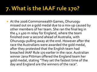  At the 2006 Commonwealth Games,Ohuruogu
missed out on a gold medal due to a mix-up caused by
other members of her team. She ran the final leg in
the 4 x 400 m relay for England, where the team
finished over a second ahead of Australia, with
Ohuruogu pulling away at the end. However after the
race the Australians were awarded the gold medal,
after they protested that the English team had
breached IAAF Rule 170 earlier in the race. Australian
winner Jana Pittman offered the England team her
gold medal, stating "They set the fastest time of the
day and England are the winners of the race".
 