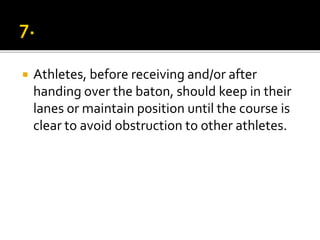  Athletes, before receiving and/or after
handing over the baton, should keep in their
lanes or maintain position until the course is
clear to avoid obstruction to other athletes.
 