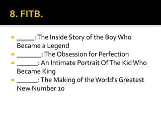  _____:The Inside Story of the BoyWho
Became a Legend
 _______:The Obsession for Perfection
 ______: An Intimate Portrait OfThe KidWho
Became King
 ______:The Making of theWorld's Greatest
New Number 10
 