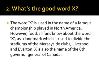  The word ‘X’ is used in the name of a famous
championship played in North America.
However, football fans know about the word
‘X’, as a landmark which is used to divide the
stadiums of the Merseyside clubs, Liverpool
and Everton. X is also the name of the 6th
governor general of Canada.
 
