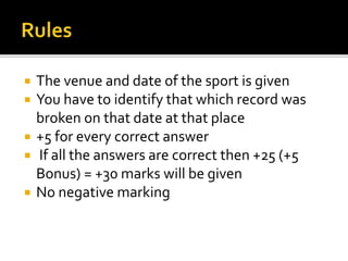  The venue and date of the sport is given
 You have to identify that which record was
broken on that date at that place
 +5 for every correct answer
 If all the answers are correct then +25 (+5
Bonus) = +30 marks will be given
 No negative marking
 