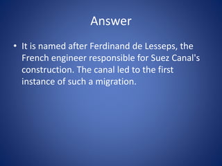 Answer
• It is named after Ferdinand de Lesseps, the
French engineer responsible for Suez Canal's
construction. The canal led to the first
instance of such a migration.
 