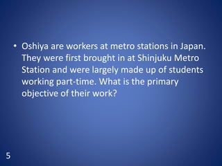 • Oshiya are workers at metro stations in Japan.
They were first brought in at Shinjuku Metro
Station and were largely made up of students
working part-time. What is the primary
objective of their work?
5
 