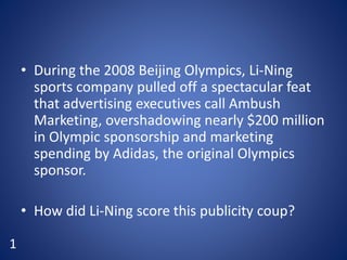 • During the 2008 Beijing Olympics, Li-Ning
sports company pulled off a spectacular feat
that advertising executives call Ambush
Marketing, overshadowing nearly $200 million
in Olympic sponsorship and marketing
spending by Adidas, the original Olympics
sponsor.
• How did Li-Ning score this publicity coup?
1
 